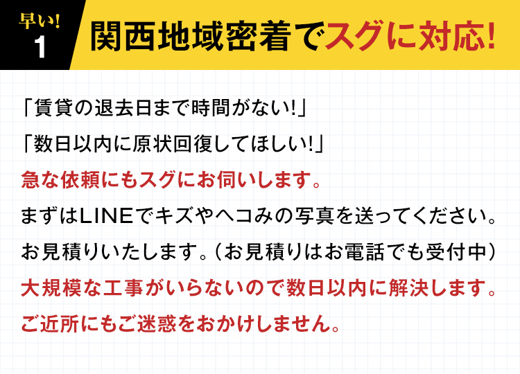 【１】早い！関西地域密着でスグに対応！「賃貸の退去日まで時間がない！」「数日以内に原状回復してほしい！」急な依頼にもスグにお伺いします。まずはLINEでキズやヘコみの写真を送ってください。お見積りいたします。（お見積りはお電話でも受付中）大規模な工事がいらないので数日以内に解決します。ご近所にもご迷惑をおかけしません。