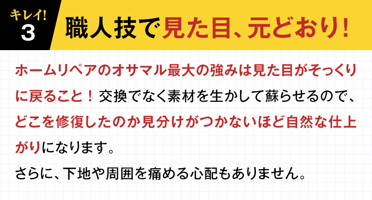 【３】キレイ！職人技で見た目、元どおり！ホームリペアのオサマル最大の強みは見た目がそっくりに戻ること！交換でなく素材を生かして蘇らせるので、どこを修復したのか見分けがつかないほど自然な仕上がりになります。さらに、下地や周囲を痛める心配もありません。