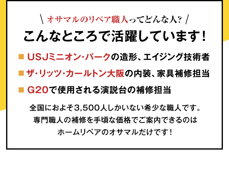 オサマルのリペア職人は、こんなところで活躍しています！USJミニオン・パークの造形、エイジング技術者。ザ・リッツ・カールトン大阪の内装、家具補修担当。G20で使用される演説台の補修担当。全国におよそ3,500人しかいない希少な職人です。専門職人の補修を手頃な価格でご案内できるのはホームリペアのオサマルだけです！