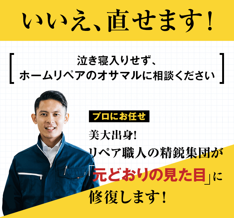 いいえ、直せます！泣き寝入りせず、ホームリペアのオサマルに相談ください。美大出身！リペア職人の精鋭集団が元どおりの見た目に修復します！