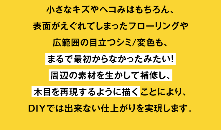 小さなキズやヘコみはもちろん、表面がえぐれてしまったフローリングや広範囲の目立つシミ/変色も、まるで最初からなかったみたい！周辺の素材を生かして補修し、木目を再現するように描くことにより、DIYでは出来ない仕上がりを実現します。