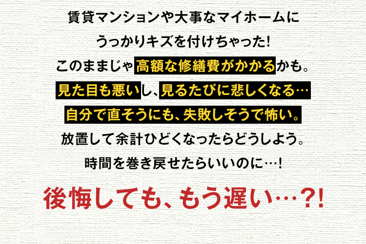 賃貸マンションや大事なマイホームにうっかりキズを付けちゃった！このままじゃ高額な修繕費がかかるかも。見た目も悪いし、見るたびに悲しくなる…自分で直そうにも、失敗しそうで怖い。放置して余計ひどくなったらどうしよう。時間を巻き戻せたらいいのに…！
